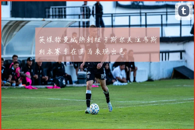 英媒称曼城热刺纽卡斯尔关注韦斯利本赛季在罗马表现出色
