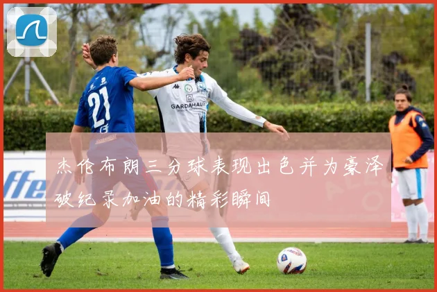 杰伦布朗三分球表现出色并为豪泽破纪录加油的精彩瞬间