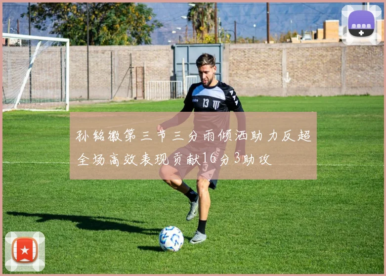 孙铭徽第三节三分雨倾洒助力反超全场高效表现贡献16分3助攻