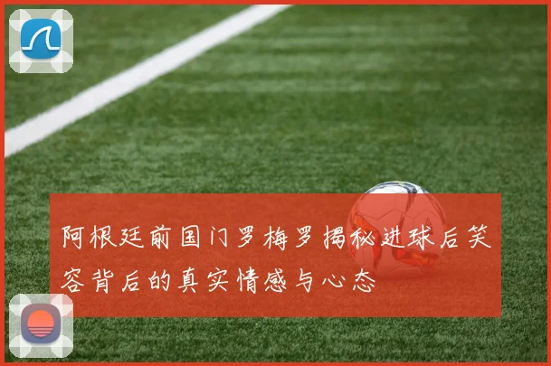 阿根廷前国门罗梅罗揭秘进球后笑容背后的真实情感与心态