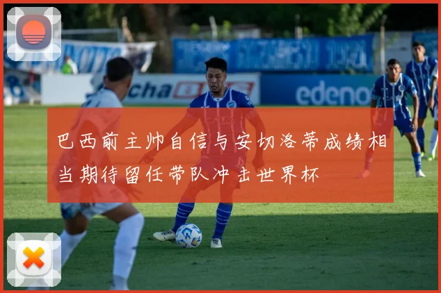 巴西前主帅自信与安切洛蒂成绩相当期待留任带队冲击世界杯