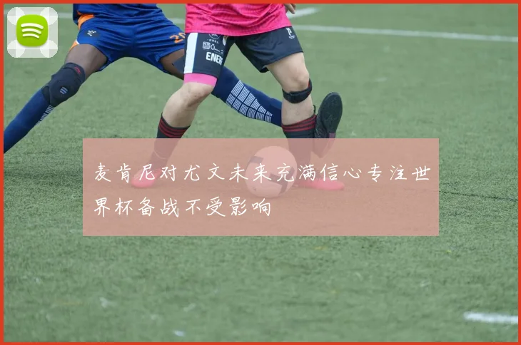 麦肯尼对尤文未来充满信心专注世界杯备战不受影响