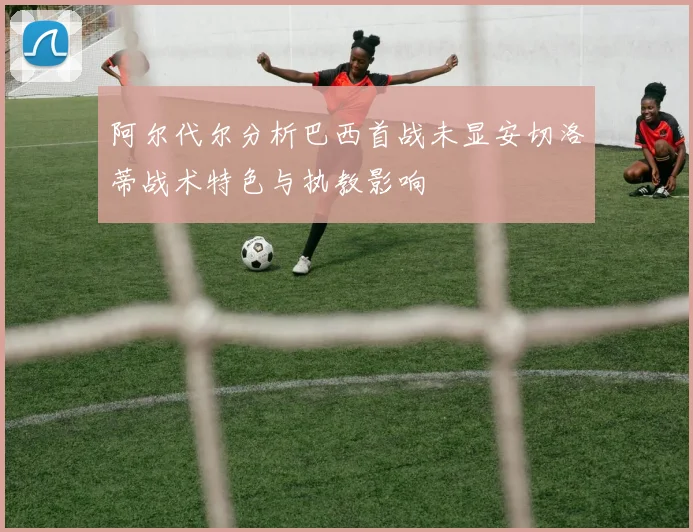 阿尔代尔分析巴西首战未显安切洛蒂战术特色与执教影响