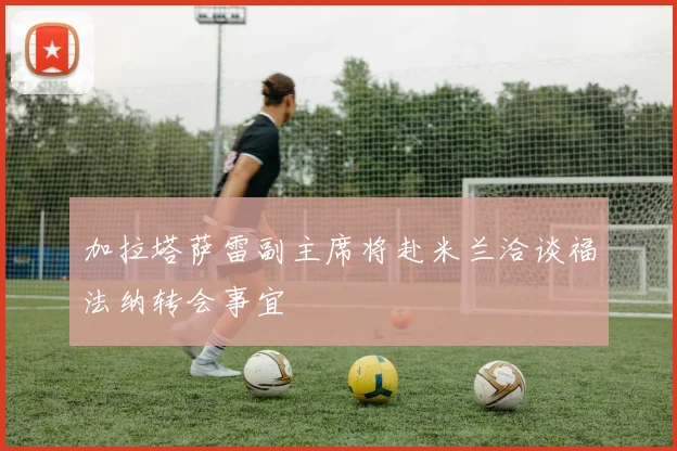 加拉塔萨雷副主席将赴米兰洽谈福法纳转会事宜