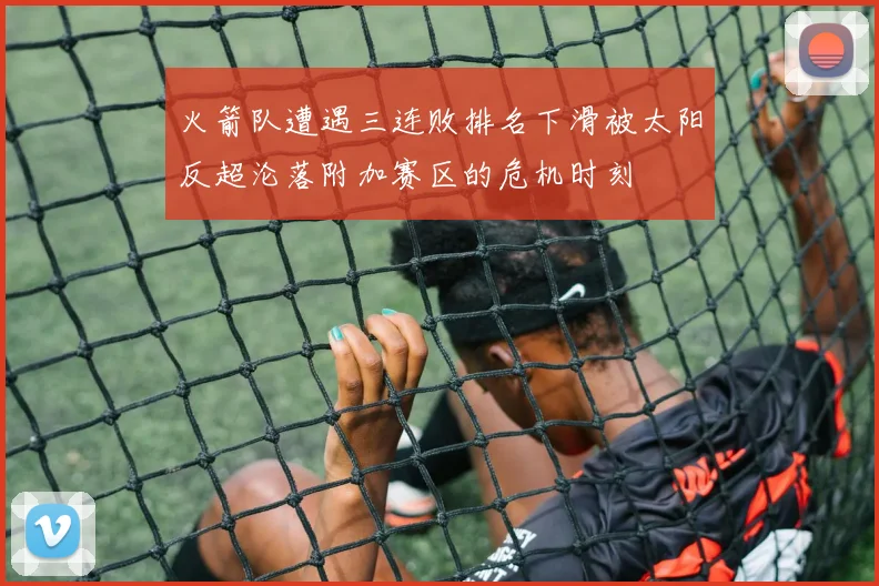 火箭队遭遇三连败排名下滑被太阳反超沦落附加赛区的危机时刻