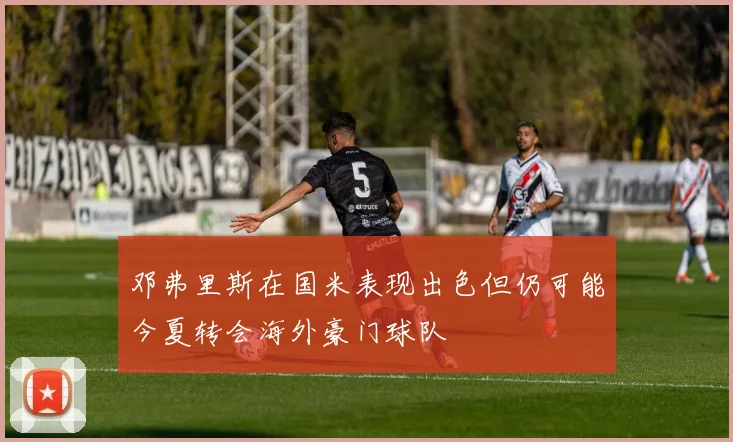 邓弗里斯在国米表现出色但仍可能今夏转会海外豪门球队