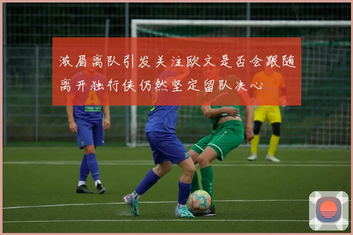 浓眉离队引发关注欧文是否会跟随离开独行侠仍然坚定留队决心