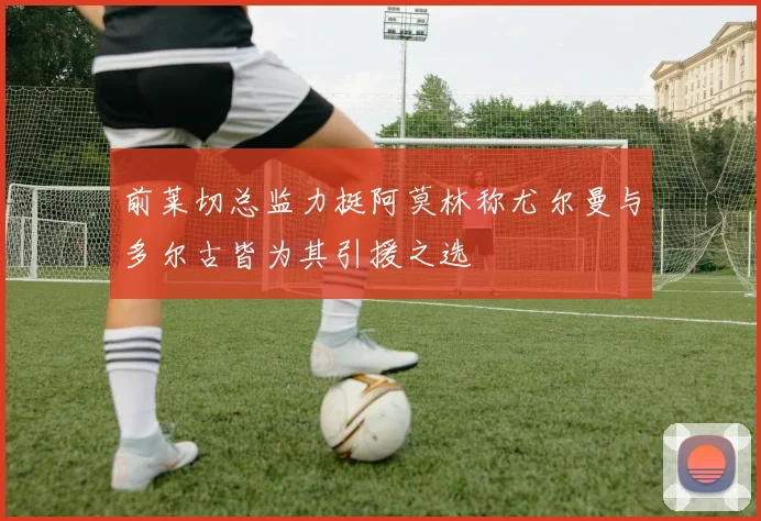 前莱切总监力挺阿莫林称尤尔曼与多尔古皆为其引援之选