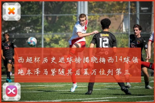 西超杯历史进球榜揭晓梅西14球领跑本泽马紧随其后莱万位列第三