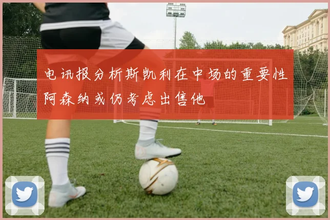 电讯报分析斯凯利在中场的重要性阿森纳或仍考虑出售他