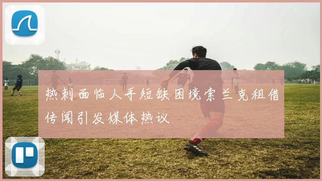 热刺面临人手短缺困境索兰克租借传闻引发媒体热议