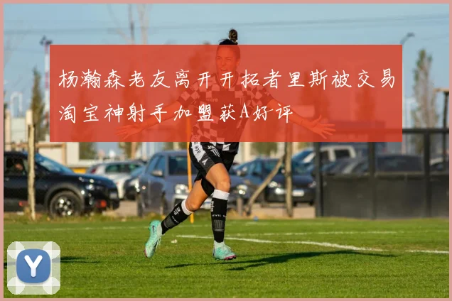 杨瀚森老友离开开拓者里斯被交易淘宝神射手加盟获A好评