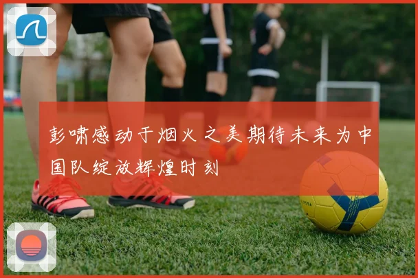 彭啸感动于烟火之美期待未来为中国队绽放辉煌时刻