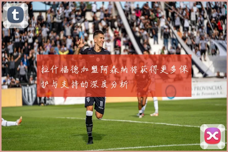 拉什福德加盟阿森纳将获得更多保护与支持的深度分析